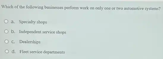 Which of the following businesses perform work on only one or two automotive systems?
a. Specialty shops
b. Independent service shops
c. Dealerships
d. Fleet service departments