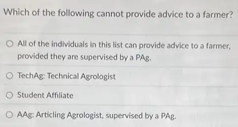 Which of the following cannot provide advice to a farmer?
All of the individuals in this list can provide advice to a farmer.
provided they are supervised by a PAg.
TechAg: Technical Agrologist
Student Affiliate
AAg: Articling Agrologist.supervised by a PAg.