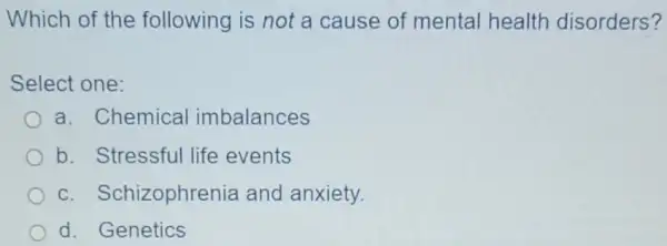 Which of the following is not a cause of mental health disorders?
Select one:
a. Chemical imbalances
b. Stressful life events
C Schizophrenia and anxiety.
d. Genetics