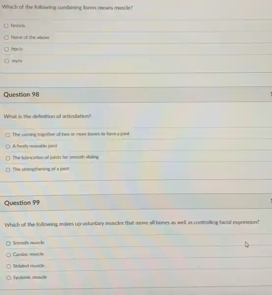 Which of the following combining forms means muscle?
fasci/o
None of the above
fbbr/o
my/o
Question 98
What is the definition of articulation?
The coming together of two or more bones to form a joint
A freely movable joint
The lubrication of joints for smooth sliding
The strengthening of a joint
Question 99
Which of the following makes up voluntary muscles that move all bones as well as controlling facial expression?
Smooth muscle
Cardiac muscle
Striated muscle
Systemic muscle