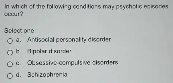 In which of the following conditions may psychotic episodes
occur?
Select one:
a. Antisocia personality disorder
b. Bipolar disorder
c. Obsessive -compulsive disorders
d Schizophrenia