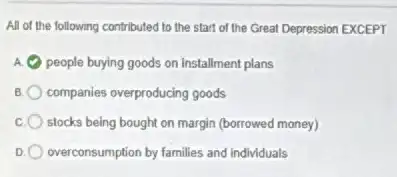 All of the following contributed to the start of the Great Depression EXCEPT
E people buying goods on Installment plans
B companies overproducing goods
stocks being bought on margin (borrowed money)
D overconsumption by families and individuals