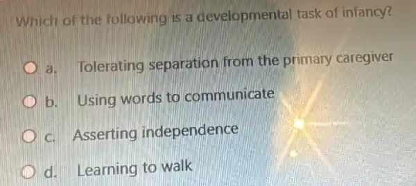 Which of the following is a developmental task of infancy?
a. Tolerating separation from the primary caregiver
b. Using words to communicate
c. Asserting independence
C d. Learning to walk