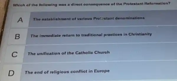 Which of the following was a direct consequence of the Protestant Reformation?
A
The establishment of various Protostant denominations
B
The immediate return to traditional practioes in Christianity
C
The unification of the Catholic Church
D
The end of religious conflict in Europe