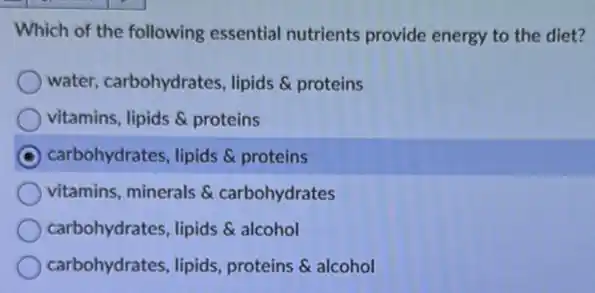 Which of the following essential nutrients provide energy to the diet?
water, carbohydrates,lipids & proteins
vitamins, lipids & proteins
carbohydrates, lipids proteins
vitamins, minerals &carbohydrates
carbohydrates, lipids alcohol
carbohydrates, lipids proteins & alcohol