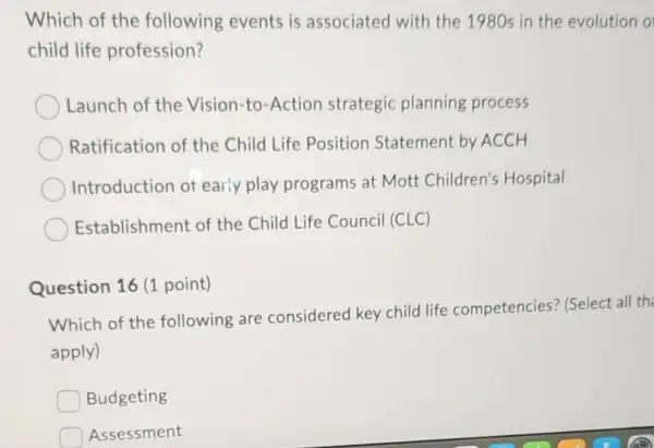 Which of the following events is associated with the 1980s in the evolution o
child life profession?
Launch of the Vision-to-Action strategic planning process
Ratification of the Child Life Position Statement by ACCH
Introduction of early play programs at Mott Children's Hospital
Establishment of the Child Life Council (CLC)
Question 16 (1 point)
Which of the following are considered key child life competencies? (Select al the
apply)
Budgeting
Assessment