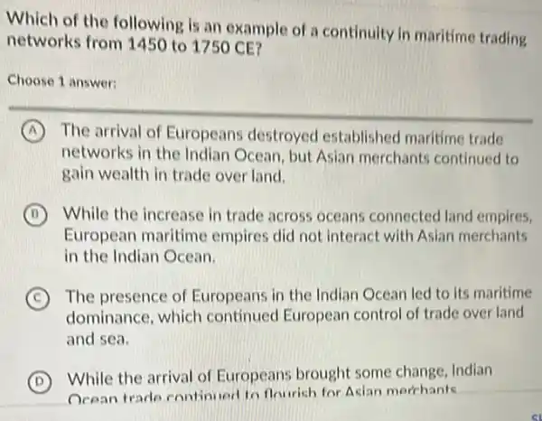 Which of the following is an example of a continuity in maritime trading
networks from 1450 to 1750 CE?
Choose 1 answer:
A The arrival of Europeans destroyed established maritime trade
networks in the Indian Ocean, but Asian merchants continued to
gain wealth in trade over land.
B While the increase in trade across oceans connected land empires.
European maritime empires did not interact with Asian merchants
in the Indian Ocean.
C The presence of Europeans in the Indian Ocean led to its maritime
dominance, which continued European control of trade over land
and sea.
D
While the arrival of Europeans brought some change, Indian
Ocean trade continued to flourich for Acian merchants