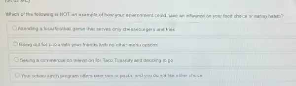 Which of the following is NOT an example of how your environment could have an influence on your food choice or eating habits?
Attending a local football game that serves only cheeseburgers and fries
Going out for pizza with your friends with no other menu options
Seeing a commercial on television for Taco Tuesday and deciding to go
Your school lunch program offers tater tots or pasta, and you do not like either choice