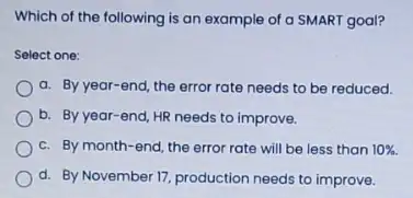 Which of the following is an example of a SMART goal?
Select one:
a. By year-end, the error rate needs to be reduced.
b. By year-end, HR needs to improve.
c. By month-end, the error rate will be less than 10% 
d. By November 17 production needs to improve.