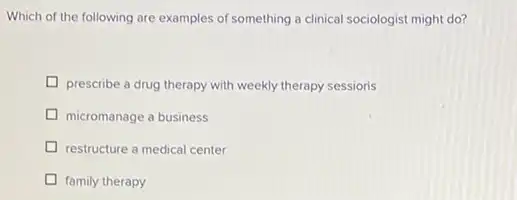 Which of the following are examples of something a clinical sociologist might do?
prescribe a drug therapy with weekly therapy sessioris
micromanage a business
restructure a medical center
family therapy