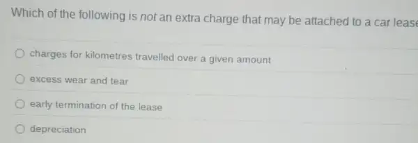 Which of the following is not an extra charge that may be attached to a car leas
charges for kilometres travelled over a given amount
excess wear and tear
early termination of the lease
depreciation