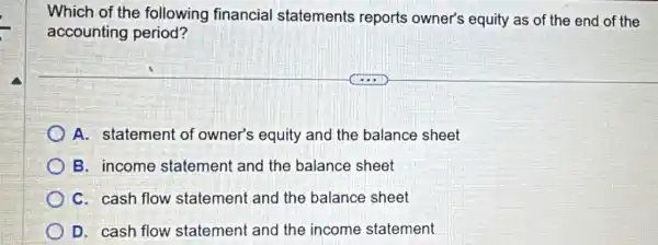 Which of the following financial statements reports owner's equity as of the end of the
accounting period?
A. statement of owner's equity and the balance sheet
B. income statement and the balance sheet
C. cash flow statement and the balance sheet
D. cash flow statement and the income statement