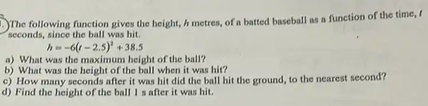 .)The following function gives the height, it metres,of a batted baseball as a function of the time, I
seconds, since the ball was hit.
h=-6(t-2.5)^2+38.5
a) What was the maximum height of the ball?
b) What was the height of the ball when it was hit?
c) How many seconds after it was hit did the ball hit the ground, to the nearest second?
d) Find the height of the ball I after it was hit.