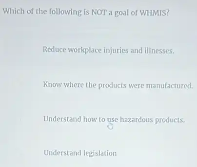 Which of the following is NOT a goal of WHMIS?
Reduce workplace injuries and illnesses.
Know where the products were manufactured.
Understand how to use hazardous products.
Understand legislation