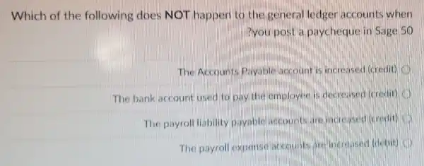 Which of the following does NOT happen to the general ledger accounts when
?you post a paycheque in Sage 56
The Accounts Payablejaccount is increased (credit)
The bank account used to pay the employee is decreased (credit) I
The payroll liability payable accounts are increased (gredit)
The payroll expensil accountsiare increased (clobit)