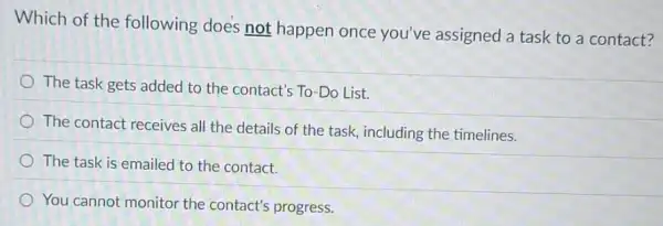 Which of the following does not happen once you've assigned a task to a contact?
The task gets added to the contact's To -Do List.
The contact receives all the details of the task, including the timelines.
The task is emailed to the contact.
You cannot monitor the contact's progress.