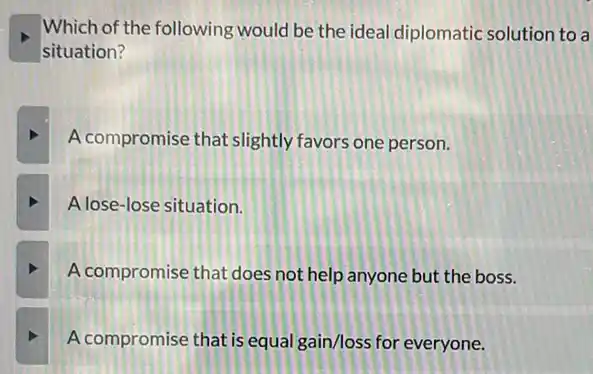 Which of the following would be the idea diplomatic solution to a
situation?
A compromise that slightly favors one person.
A lose-lose situation.
A compromise that does not help anyone but the boss.
A compromise that is equal gain/loss for everyone.