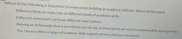 Which of the following is important to know when building an academic skill set? Select all that apply.
Different fields of study rely on different kinds of academic skills.
Different instructors can have different expectations.
Relying on Al beyond what is permitted can rob you of the practice you need to develop skills and expertise.
The Library offers a range of academic skills support services that you can access.