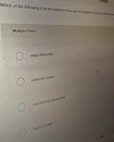 Which of the following is an increment to base pay in recognition of past work behaviou
Multiple Choice
wage differential
relational returns
cost-of-living adjustments
merit Increase