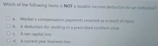 Which of the following items is NOT a taxable income deduction for an individual?
a. Worker's compensation payments received as a result of injury
b. A deduction for residing in a prescribed northern zone
c. A net capital loss
d. A current year business loss