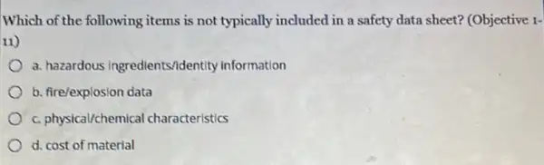 Which of the following items is not typically included in a safety data sheet? (Objective 1-
11)
a. hazardous Ingredients/identity information
b. fire/explosion data
c. physical/chemical characteristics
d. cost of material