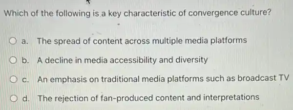 Which of the following is a key characteristic of convergence culture?
a. The spread of content across multiple media platforms
b. A decline in media accessibility and diversity
c. An emphasis on traditional media platforms such as broadcast TV
d. The rejection of fan-produced content and interpretations