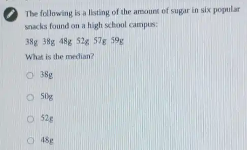 The following is a listing of the amount of sugar in six popular
snacks found on a high school campus:
38g 38g 48g 52g 57g 59g
What is the median?
38g
50g
52g
48g