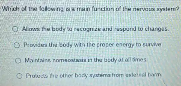 Which of the following is a main function of the nervous system?
Allows the body to recognize and respond to changes.
Provides the body with the proper energy to survive.
Maintains homeostasis in the body at all times.
Protects the other body systems from external harm.