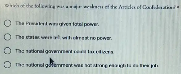 Which of the following was a major weakness of the Articles of Confederation?
The President was given total power.
The states were left with almost no power.
The national government could tax citizens.
The national government was not strong enough to do their job.