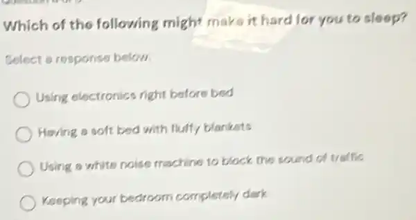 Which of the following might maks it hard for you to sloop?
Select a response below.
Using electronics right before bed
Having a soft bed with fluify blankets
Using a white noise machine to block the sound of traffic
Keeping your bedroom completely dark