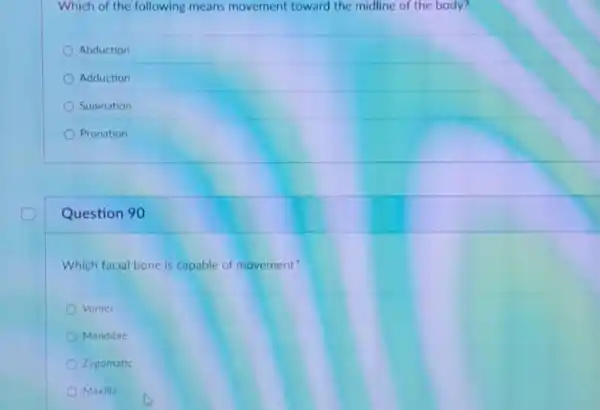 Which of the following means movement toward the midline of the body?
Abduction
Adduction
Supination
Pronation
Question 90
Which facial bone is capable of movement?
Vomer
Mandible
Zygomatic
Maxilla