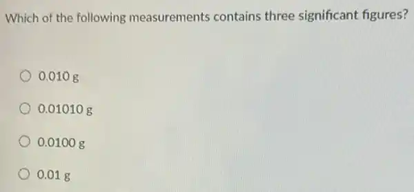 Which of the following measurements contains three significant figures?
0.010 g
0.01010 g
0.0100 g
0.01 g