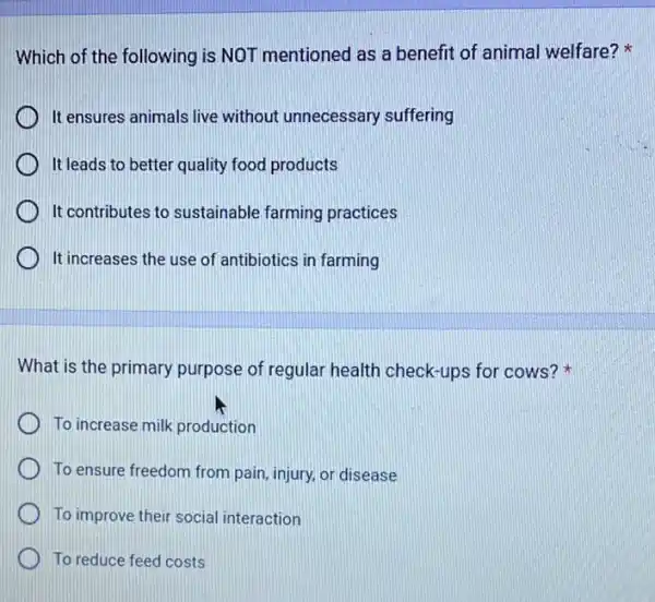 Which of the following is NOT mentioned as a benefit of animal welfare?
It ensures animals live without unnecessary suffering
It leads to better quality food products
It contributes to sustainable farming practices
It increases the use of antibiotics in farming
What is the primary purpose of regular health check-ups for cows?
To increase milk production
To ensure freedom from pain, injury, or disease
To improve their social interaction
To reduce feed costs