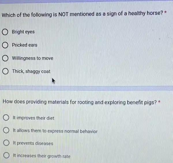 Which of the following is NOT mentioned as a sign of a healthy horse?
Bright eyes
Pricked ears
Willingness to move
Thick, shaggy coat
How does providing materials for rooting and exploring benefit pigs?
It improves their diet
It allows them to express normal behavior
It prevents diseases
It increases their growth rate