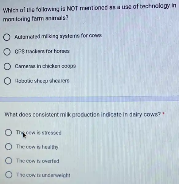 Which of the following is NOT mentioned as a use of technology in
monitoring farm animals?
Automated milking systems for cows
GPS trackers for horses
Cameras in chicken coops
Robotic sheep shearers
What does consistent milk production indicate in dairy cows?
The cow is stressed
The cow is healthy
The cow is overfed
The cow is underweight