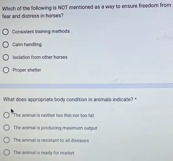 Which of the following is NOT mentioned as a way to ensure freedom from
fear and distress in horses?
Consistent training methods
Calm handling
Isolation from other horses
Proper shelter
What does appropriate body condition in animals indicate?
"The animal is neither too thin nor too fat
The animal is producing maximum output
The animal is resistant to all diseases
The animal is ready for market