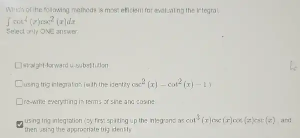 Which of the following methods is most efficient for evaluating the integral:
int cot4(x)csc^2(x)dx
Select only ONE answer.
straight-forward u-substitution
Dusing trig integration (with the identity csc^2(x)=cot^2(x)-1)
Dre-write everything in terms of sine and cosine
using trig integration (by first splitting up the integrand as cot^3(x)csc(x)cot(x)csc(x)
then using the appropriate trig identity