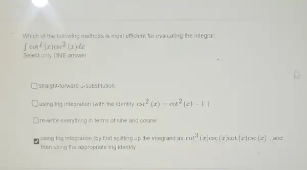 Which of the following methods is most efficient for evaluating the integral:
int cot4(x)csc^2(x)dx
Select only ONE answer
straight-forward u-substitution
using trig integration (with the identity csc^2(x)=cot^2(x)-1)
Ore-write everything in terms of sine and cosine
using trig integration (by first splitting up the integrand as cot^3(x)csc(x)cot(x)csc(x) , and
then using the appropriate trig identity