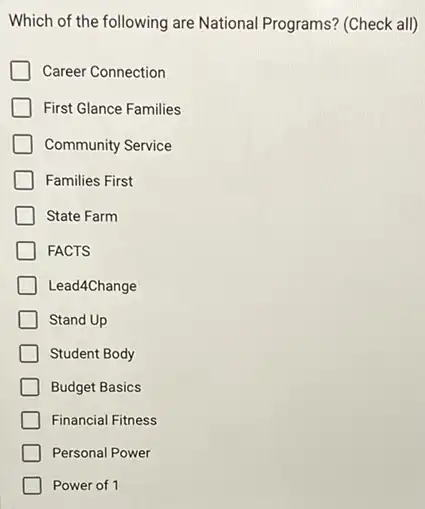 Which of the following are National Programs? (Check all)
Career Connection
First Glance Families
Community Service
Families First
State Farm
FACTS
Lead4Change
Stand Up
Student Body
Budget Basics
Financial Fitness
Personal Power
Power of 1