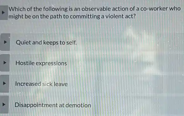 Which of the following is an observable action of a co-worker who
might be on the path to committing a violent act?
Quiet and keeps to self.
Hostile expressions
Increased sick leave
square 
Disappointment at demotion