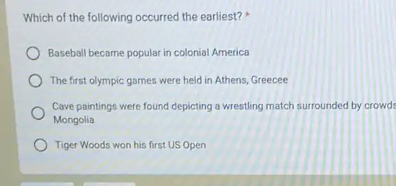 Which of the following occurred the earliest?
Baseball became popular in colonial America
The first olympic games were held in Athens Greecee
Cave paintings were found depicting a wrestling match surrounded by crowd
Mongolia
Tiger Woods won his first US Open