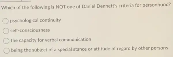 Which of the following is NOT one of Daniel Dennett's criteria for personhood?
psychological continuity
self-consciousness
the capacity for verbal communication
being the subject of a special stance or attitude of regard by other persons