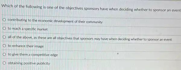 Which of the following is one of the objectives sponsors have when deciding whether to sponsor an event
contributing to the economic development of their community
to reach a specific market
all of the above as these are all objectives that sponsors may have when deciding whether to sponsor an event
to enhance their image
to give them a competitive edge
obtaining positive publicity