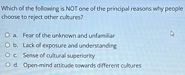 Which of the following is NOT one of the principal reasons why people
choose to reject other cultures?
a. Fear of the unknown and unfamiliar
b. Lack of exposure and understanding
c. Sense of cultural superiority
d. Open-mind attitude towards different cultures