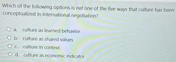 Which of the following options is not one of the five ways that culture has been
conceptualized in international negotiation?
a. culture as learned behavior
b. culture as shared values
c. culture in context
d. culture as economic indicator