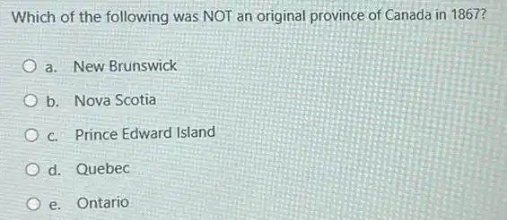 Which of the following was NOT an original province of Canada in 1867?
a. New Brunswick
b. Nova Scotia
c. Prince Edward Island
d. Quebec
e. Ontario