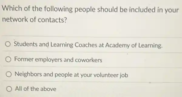 Which of the following people should be included in your
network of contacts?
Students and Learning Coaches at Academy of Learning.
Former employers and coworkers
Neighbors and people at your volunteer job
All of the above