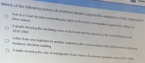 Which of the following pieces of evidence would support the viewpoint of this cartoonist?
Text of a Court decision protecting the rights of the trusts (monopolies)against the actions of
labor unions
A graph showing the declining costs of food and fucl for laborers in the United States from
1870-1900
Letter from one legislator to another explaining the serious impact that strikes were having on
business decision-making
A table showing the rate of immigration from various European countries from
1870-1900