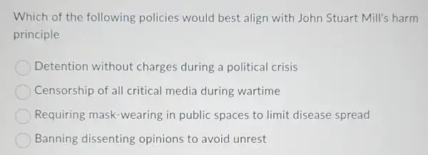 Which of the following policies would best align with John Stuart Mill's harm
principle
Detention without charges during a political crisis
Censorship of all critical media during wartime
Requiring mask -wearing in public spaces to limit disease spread
Banning dissenting opinions to avoid unrest