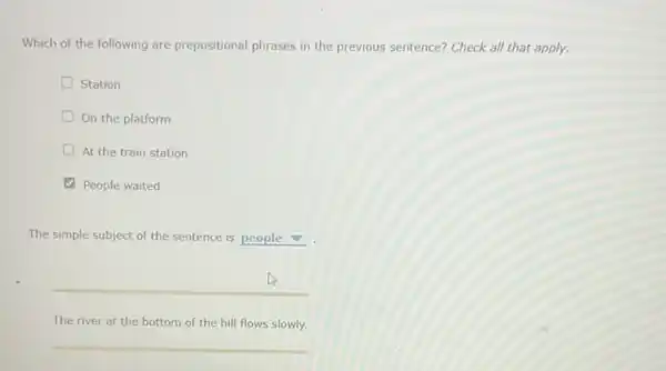 Which of the following are prepositional phrases in the previous sentence? Check all that apply.
Station
On the platform
At the train station
People waited
The simple subject of the sentence is people
__
The river at the bottom of the hill flows slowly.
__